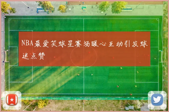 NBA最爱笑球星赛场暖心互动引发球迷点赞