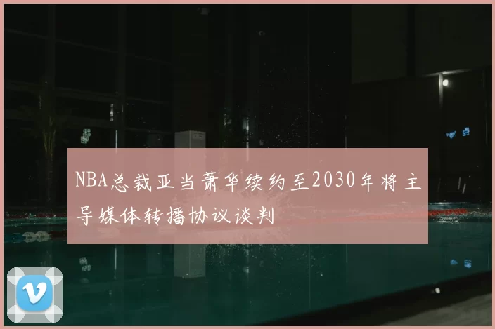 NBA总裁亚当萧华续约至2030年将主导媒体转播协议谈判