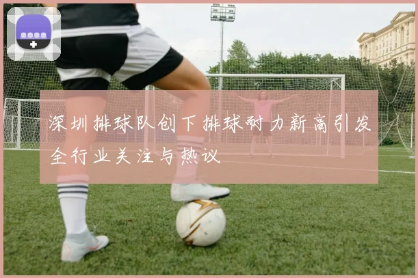 深圳排球队创下排球耐力新高引发全行业关注与热议