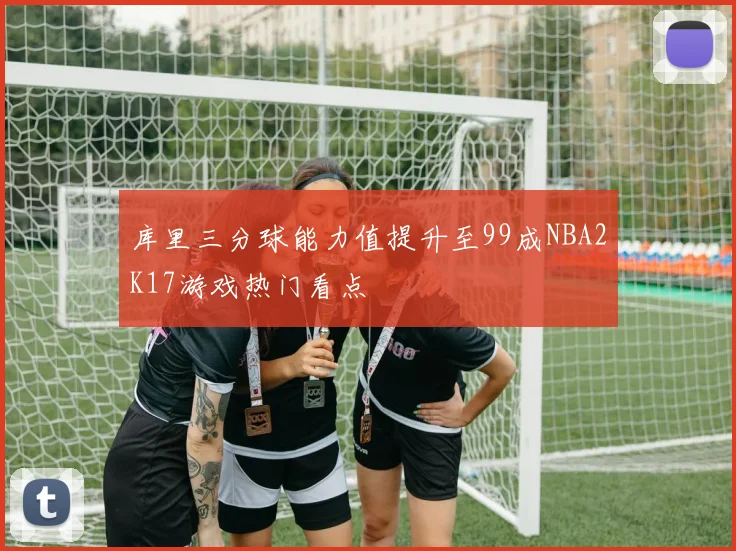 库里三分球能力值提升至99成NBA2K17游戏热门看点
