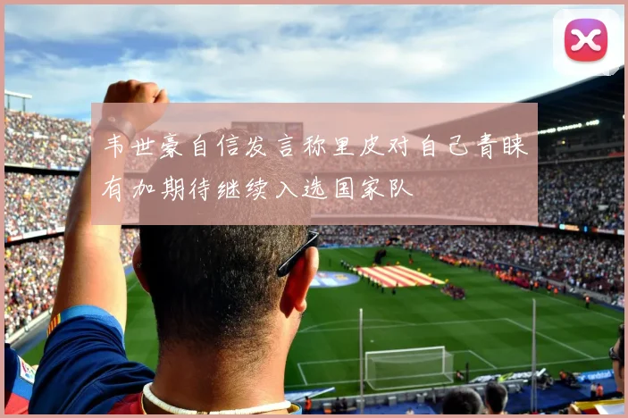 韦世豪自信发言称里皮对自己青睐有加期待继续入选国家队