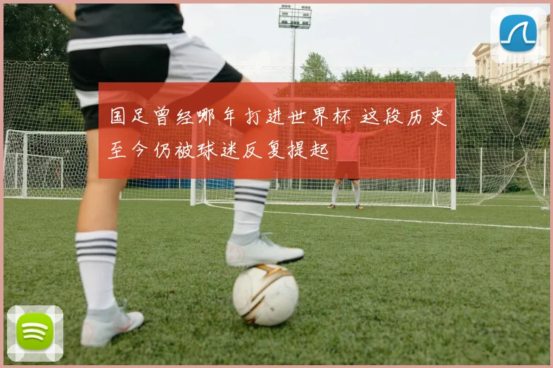 国足曾经哪年打进世界杯 这段历史至今仍被球迷反复提起