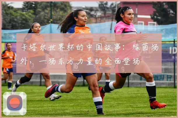 卡塔尔世界杯的中国故事：绿茵场外，一场东方力量的全面登场