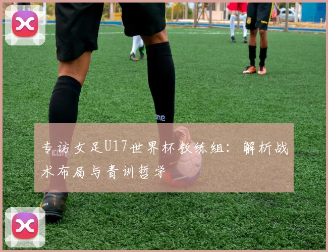 专访女足U17世界杯教练组:解析战术布局与青训哲学