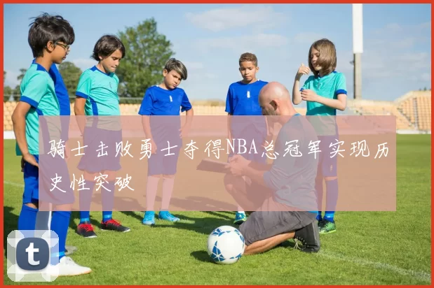 骑士击败勇士夺得NBA总冠军实现历史性突破