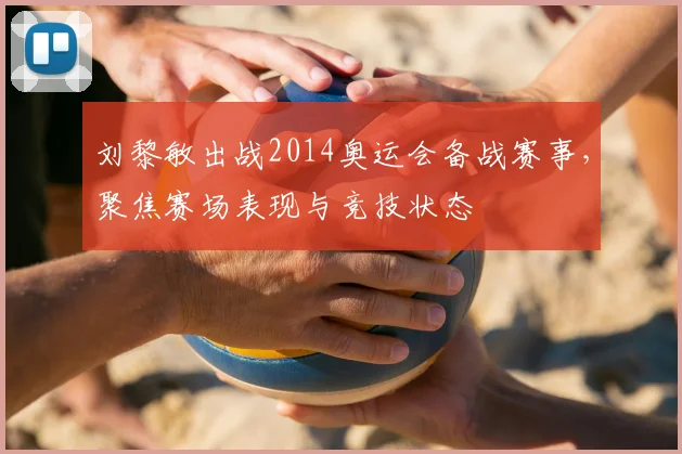 刘黎敏出战2014奥运会备战赛事，聚焦赛场表现与竞技状态