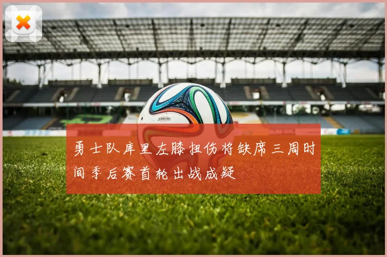 勇士队库里左膝扭伤将缺席三周时间季后赛首轮出战成疑