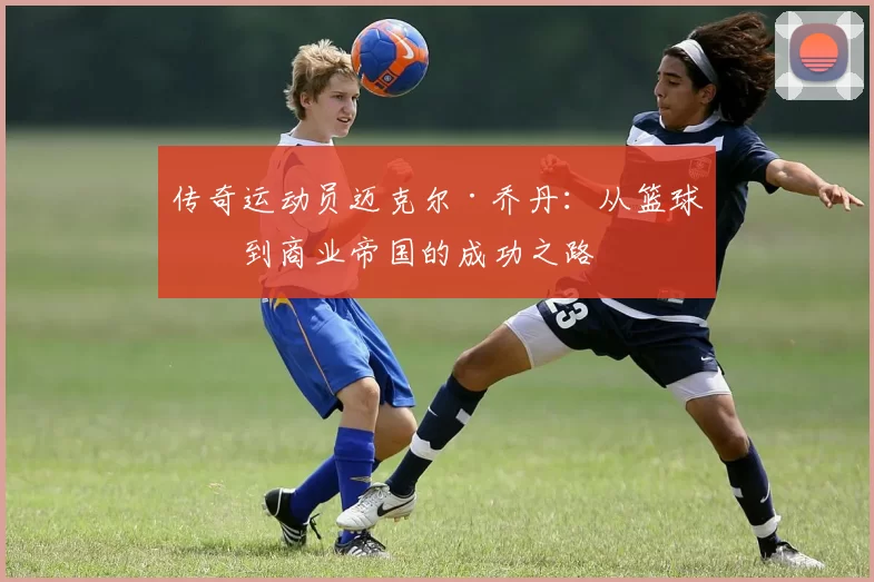 传奇运动员迈克尔·乔丹：从篮球场到商业帝国的成功之路