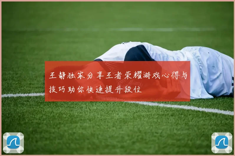 王静独家分享王者荣耀游戏心得与技巧助你快速提升段位