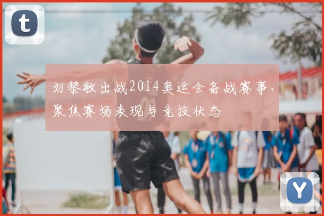 刘黎敏出战2014奥运会备战赛事，聚焦赛场表现与竞技状态