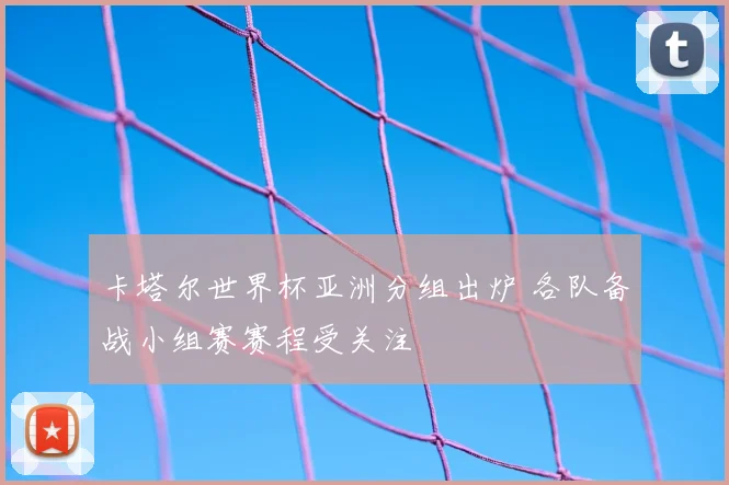 卡塔尔世界杯亚洲分组出炉 各队备战小组赛赛程受关注