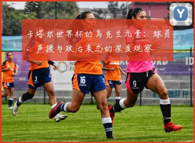 卡塔尔世界杯的乌克兰元素：球员、声援与政治表态的深度观察