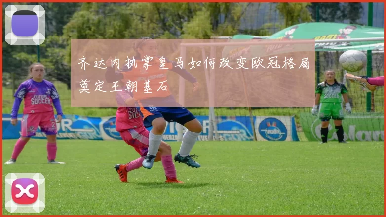 齐达内执掌皇马如何改变欧冠格局奠定王朝基石