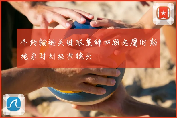 乔约翰逊关键球集锦回顾老鹰时期绝杀时刻经典镜头