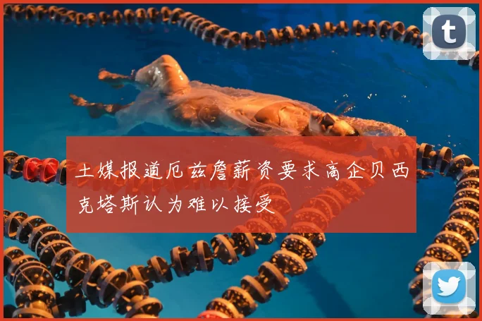 土媒报道厄兹詹薪资要求高企贝西克塔斯认为难以接受