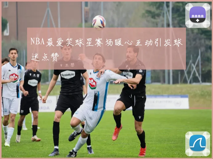 NBA最爱笑球星赛场暖心互动引发球迷点赞